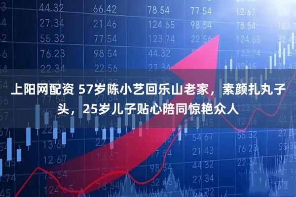 上阳网配资 57岁陈小艺回乐山老家，素颜扎丸子头，25岁儿子贴心陪同惊艳众人