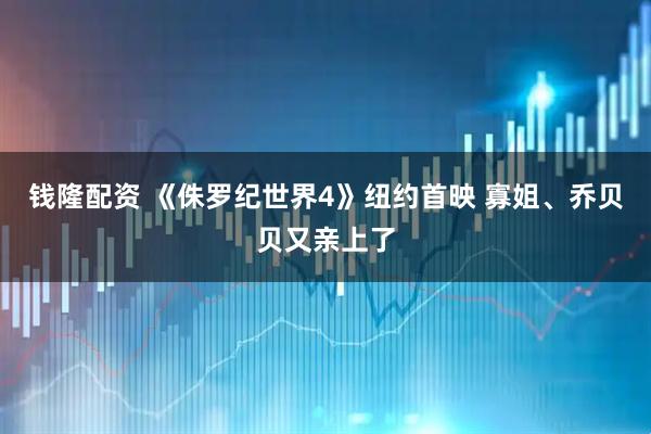钱隆配资 《侏罗纪世界4》纽约首映 寡姐、乔贝贝又亲上了