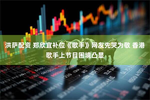 洪萨配资 郑欣宜补位《歌手》网友先哭为敬 香港歌手上节目困境凸显