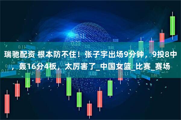 瑞驰配资 根本防不住！张子宇出场9分钟，9投8中，轰16分4板，太厉害了_中国女篮_比赛_赛场