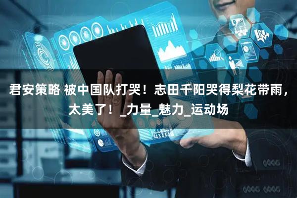 君安策略 被中国队打哭！志田千阳哭得梨花带雨，太美了！_力量_魅力_运动场
