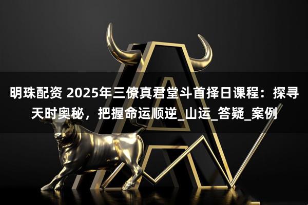 明珠配资 2025年三僚真君堂斗首择日课程：探寻天时奥秘，把握命运顺逆_山运_答疑_案例