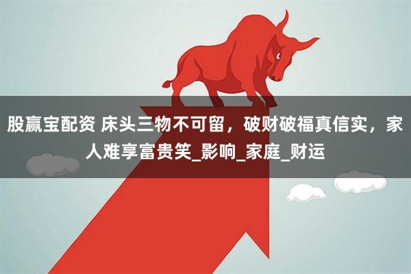 股赢宝配资 床头三物不可留，破财破福真信实，家人难享富贵笑_影响_家庭_财运