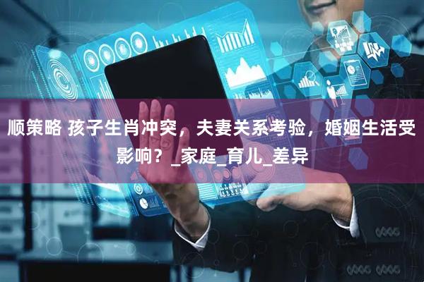 顺策略 孩子生肖冲突，夫妻关系考验，婚姻生活受影响？_家庭_育儿_差异