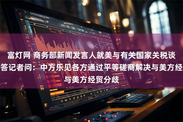 富灯网 商务部新闻发言人就美与有关国家关税谈判情况答记者问：中方乐见各方通过平等磋商解决与美方经贸分歧