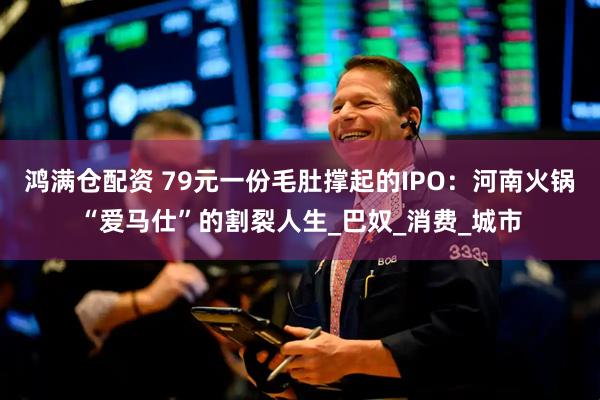 鸿满仓配资 79元一份毛肚撑起的IPO：河南火锅“爱马仕”的割裂人生_巴奴_消费_城市