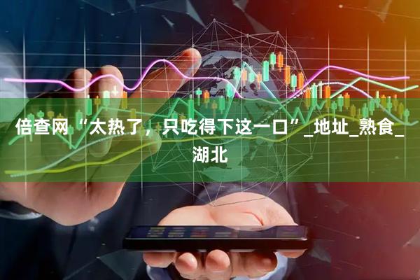 倍查网 “太热了，只吃得下这一口”_地址_熟食_湖北