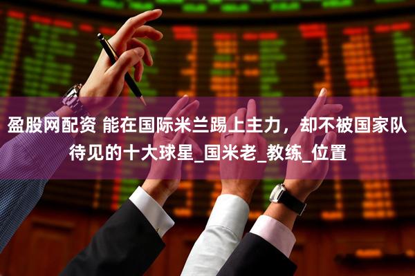 盈股网配资 能在国际米兰踢上主力，却不被国家队待见的十大球星_国米老_教练_位置