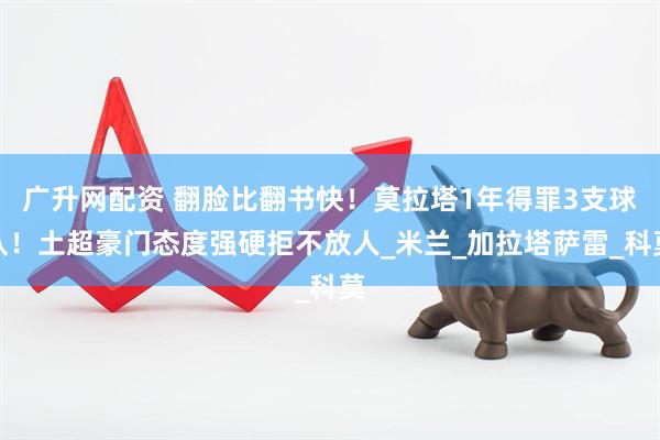 广升网配资 翻脸比翻书快！莫拉塔1年得罪3支球队！土超豪门态度强硬拒不放人_米兰_加拉塔萨雷_科莫