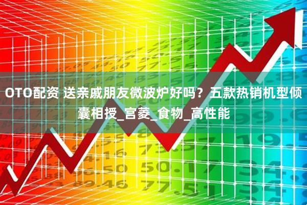 OTO配资 送亲戚朋友微波炉好吗？五款热销机型倾囊相授_宫菱_食物_高性能