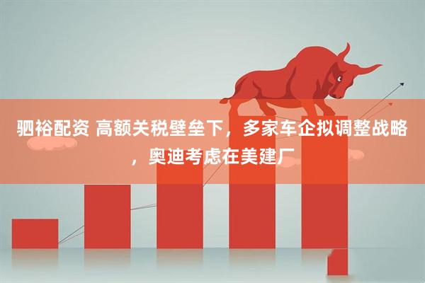 驷裕配资 高额关税壁垒下，多家车企拟调整战略，奥迪考虑在美建厂