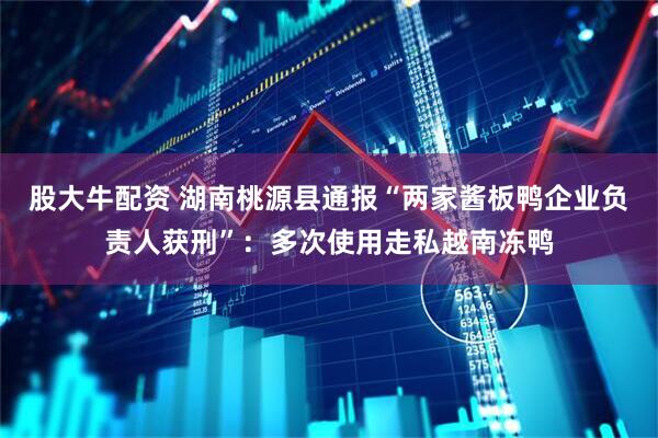 股大牛配资 湖南桃源县通报“两家酱板鸭企业负责人获刑”：多次使用走私越南冻鸭