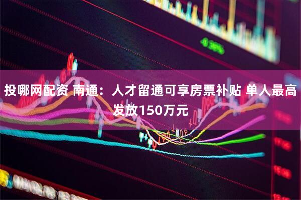 投哪网配资 南通：人才留通可享房票补贴 单人最高发放150万元