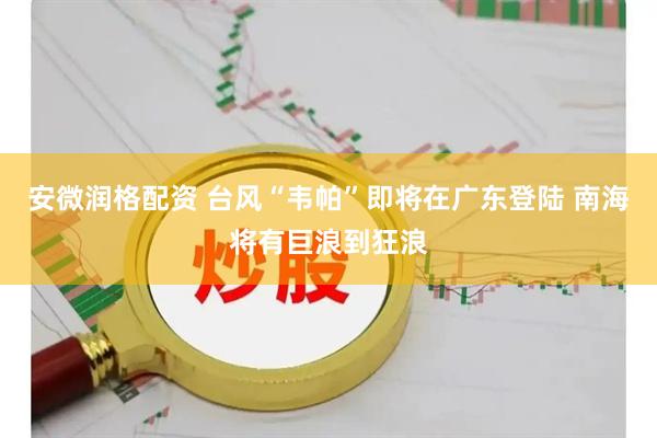 安微润格配资 台风“韦帕”即将在广东登陆 南海将有巨浪到狂浪
