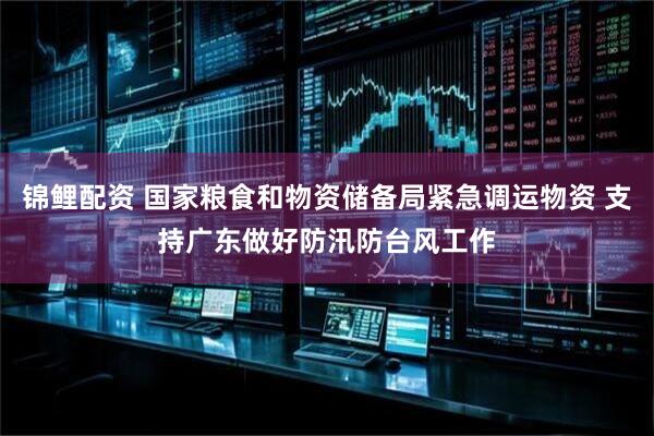 锦鲤配资 国家粮食和物资储备局紧急调运物资 支持广东做好防汛防台风工作