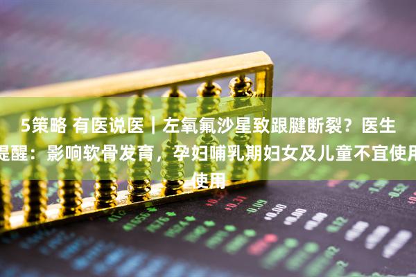 5策略 有医说医｜左氧氟沙星致跟腱断裂？医生提醒：影响软骨发育，孕妇哺乳期妇女及儿童不宜使用