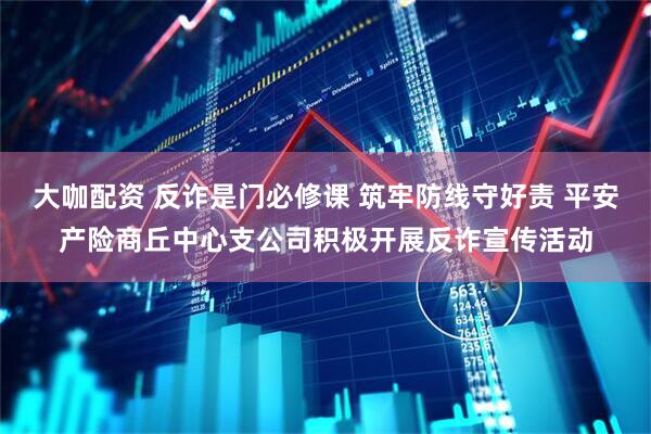 大咖配资 反诈是门必修课 筑牢防线守好责 平安产险商丘中心支公司积极开展反诈宣传活动