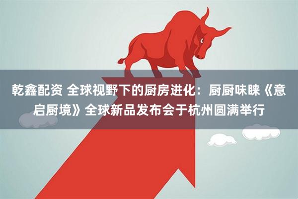 乾鑫配资 全球视野下的厨房进化：厨厨味睐《意启厨境》全球新品发布会于杭州圆满举行
