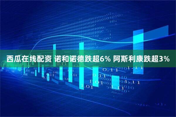 西瓜在线配资 诺和诺德跌超6% 阿斯利康跌超3%
