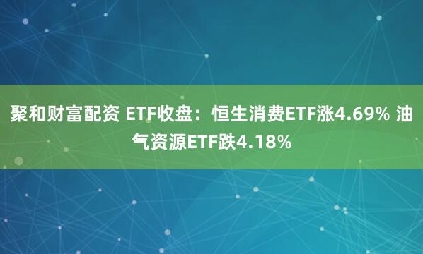 聚和财富配资 ETF收盘：恒生消费ETF涨4.69% 油气资源ETF跌4.18%