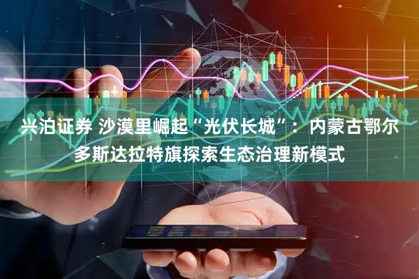 兴泊证券 沙漠里崛起“光伏长城”：内蒙古鄂尔多斯达拉特旗探索生态治理新模式