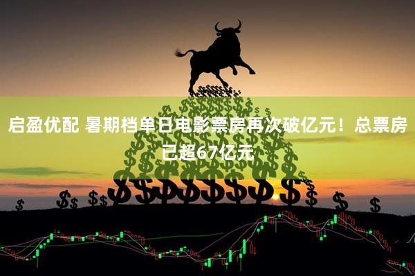 启盈优配 暑期档单日电影票房再次破亿元！总票房已超67亿元