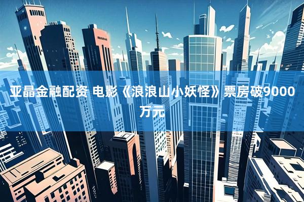 亚晶金融配资 电影《浪浪山小妖怪》票房破9000万元