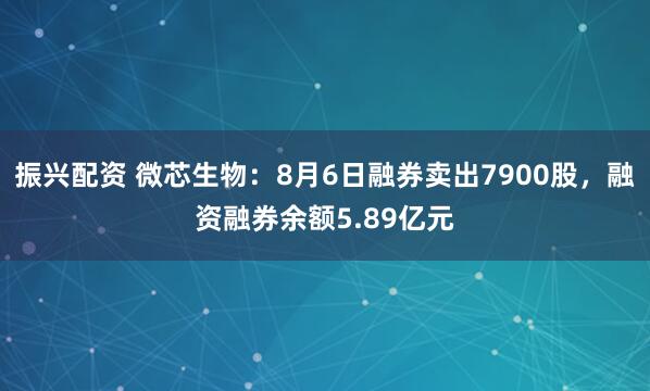 振兴配资 微芯生物：8月6日融券卖出7900股，融资融券余额5.89亿元
