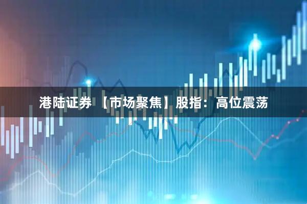 港陆证券 【市场聚焦】股指：高位震荡
