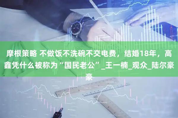 摩根策略 不做饭不洗碗不交电费，结婚18年，高鑫凭什么被称为“国民老公”_王一楠_观众_陆尔豪