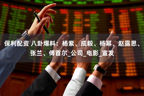 保利配资 八卦爆料：杨紫、成毅、杨幂、赵露思、张兰、傅首尔_公司_电影_宣发