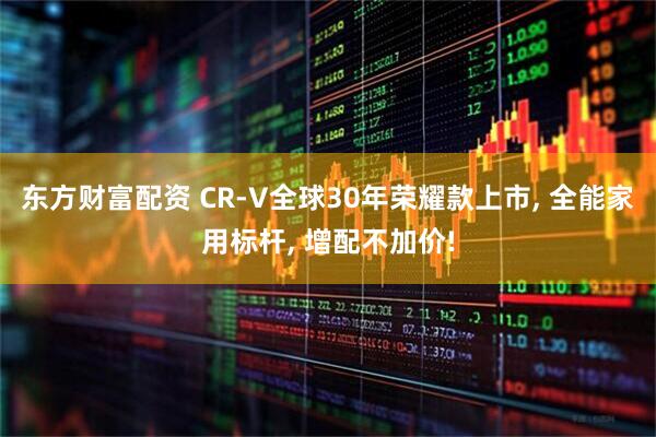 东方财富配资 CR-V全球30年荣耀款上市, 全能家用标杆, 增配不加价!