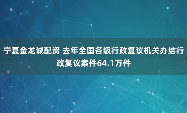 宁夏金龙诚配资 去年全国各级行政复议机关办结行政复议案件64.1万件