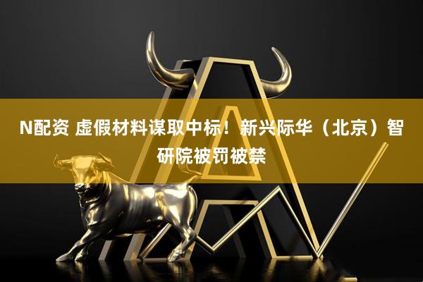 N配资 虚假材料谋取中标！新兴际华（北京）智研院被罚被禁