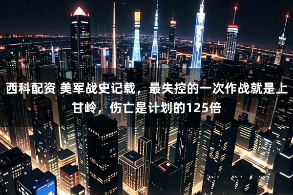 西科配资 美军战史记载，最失控的一次作战就是上甘岭，伤亡是计划的125倍