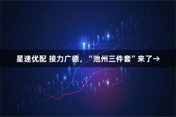 星速优配 接力广德，“池州三件套”来了→