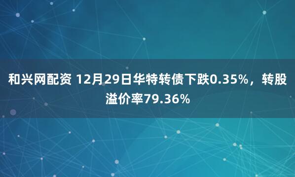 和兴网配资 12月29日华特转债下跌0.35%，转股溢价率79.36%