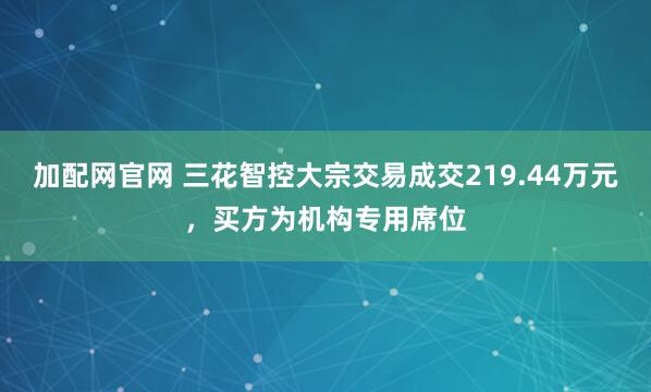 加配网官网 三花智控大宗交易成交219.44万元,买方为机构专用席位