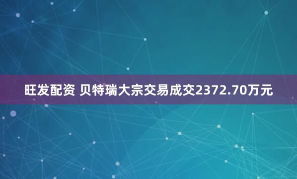 旺发配资 贝特瑞大宗交易成交2372.70万元