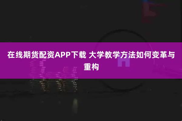在线期货配资APP下载 大学教学方法如何变革与重构