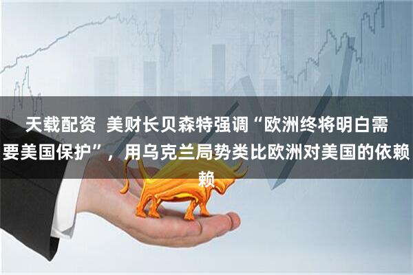 天载配资  美财长贝森特强调“欧洲终将明白需要美国保护”，用乌克兰局势类比欧洲对美国的依赖