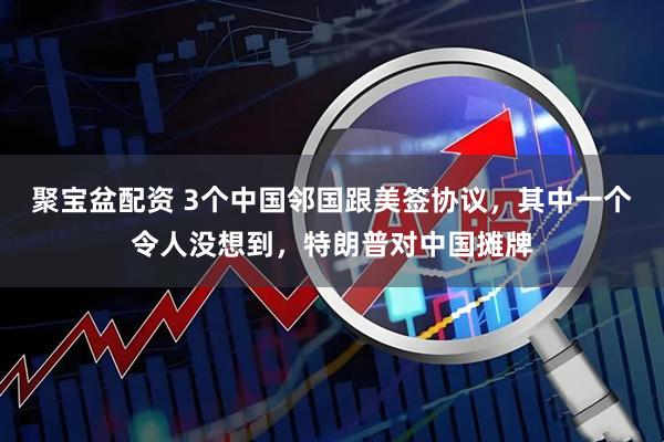 聚宝盆配资 3个中国邻国跟美签协议，其中一个令人没想到，特朗普对中国摊牌