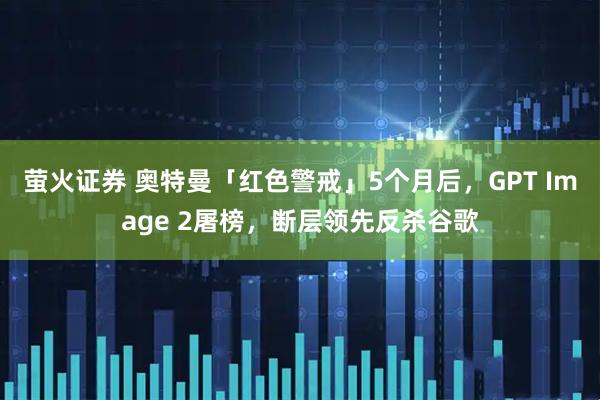 萤火证券 奥特曼「红色警戒」5个月后，GPT Image 2屠榜，断层领先反杀谷歌